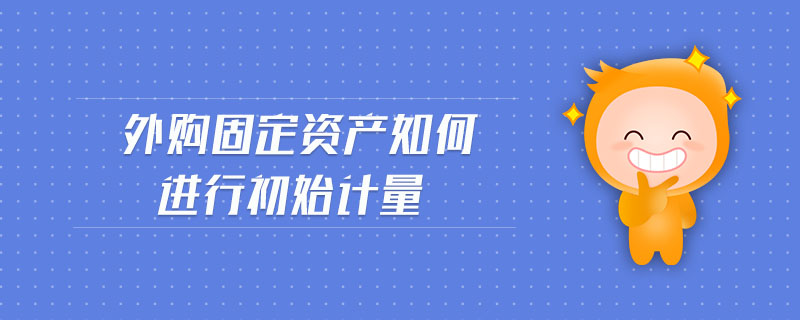 外購(gòu)固定資產(chǎn)如何進(jìn)行初始計(jì)量
