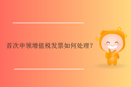 首次申領(lǐng)增值稅發(fā)票如何處理？