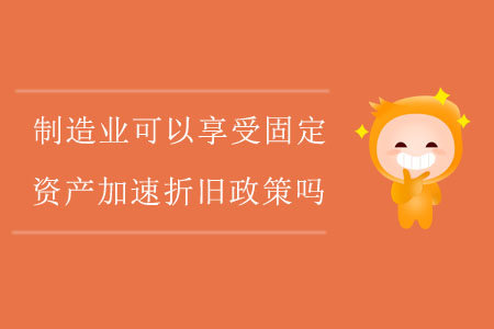 制造業(yè)企業(yè)可以享受固定資產(chǎn)加速折舊政策嗎？
