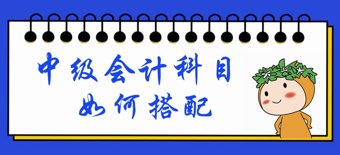 中級(jí)會(huì)計(jì)考試時(shí)間已定！備考科目如何搭配？一文帶你深入了解！