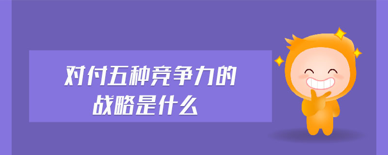 對(duì)付五種競(jìng)爭(zhēng)力的戰(zhàn)略是什么