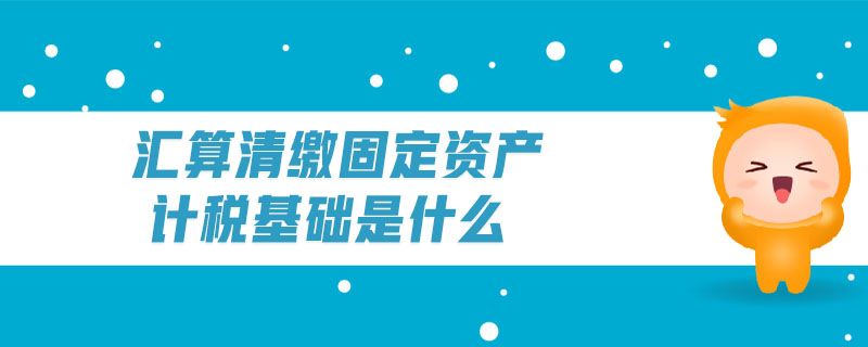 匯算清繳固定資產(chǎn)計稅基礎(chǔ)是什么