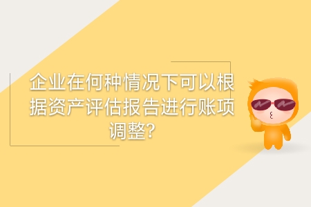 企業(yè)在何種情況下可以根據(jù)資產(chǎn)評估報告進行賬項調(diào)整？