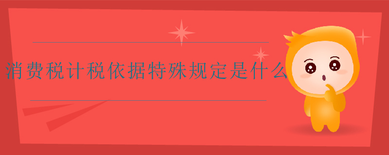消費(fèi)稅計稅依據(jù)特殊規(guī)定是什么