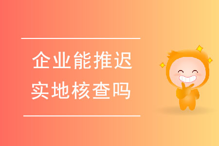 企業(yè)能推遲實(shí)地核查嗎？