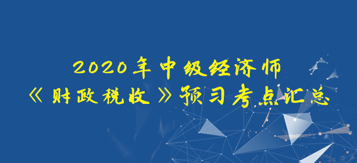 2020年中級(jí)經(jīng)濟(jì)師《財(cái)政稅收》預(yù)習(xí)考點(diǎn)匯總