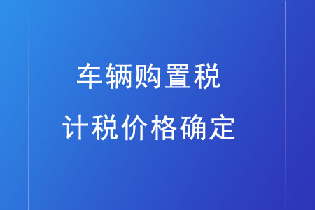 車輛購(gòu)置稅的計(jì)稅價(jià)格如何確定？