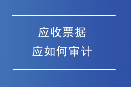 應(yīng)收票據(jù)應(yīng)如何審計(jì)？