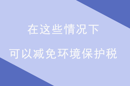 注意！在這些情況下，可以減免環(huán)境保護(hù)稅