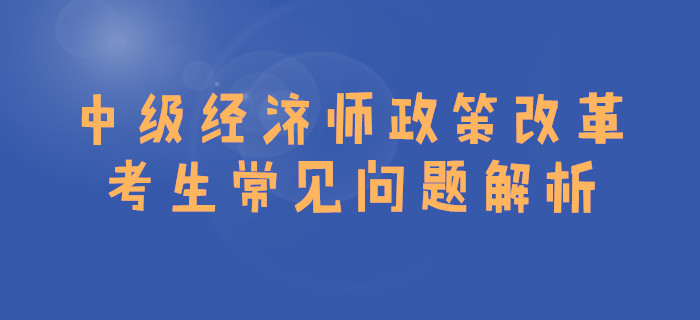 中級經(jīng)濟(jì)師政策改革，考生常見問題解析