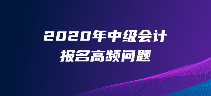 2020年中級(jí)會(huì)計(jì)師報(bào)名高頻問題解答！一文解決報(bào)名常見問題