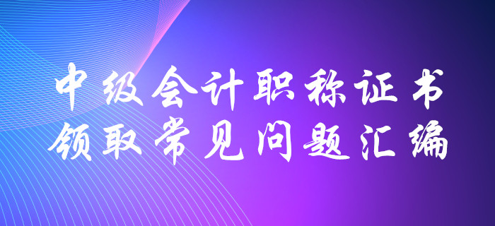中級(jí)會(huì)計(jì)職稱證書領(lǐng)取常見問題匯編！十大要點(diǎn)全面解惑！