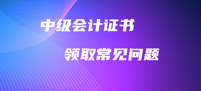 中級會計職稱證書領(lǐng)取常見問題！高頻問題全面解答！