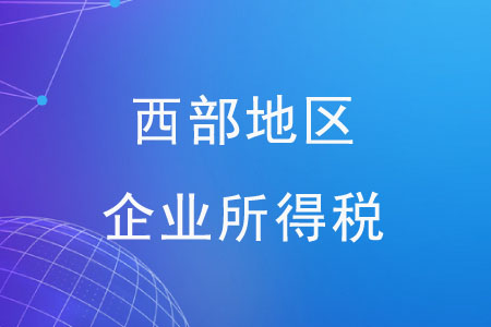 西部地區(qū)企業(yè)所得稅有哪些優(yōu)惠政策？