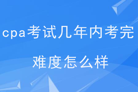 cpa考試幾年內(nèi)考完？難度怎么樣？