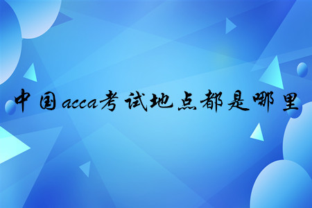 中國acca考試地點(diǎn)都是哪里