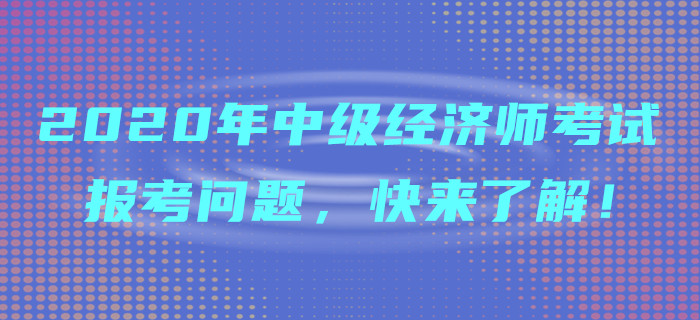 2020年中級經(jīng)濟師考試報考問題，快來了解！