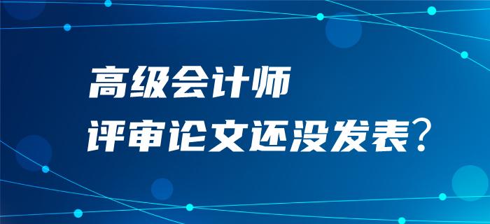 高級(jí)會(huì)計(jì)師評(píng)審論文還沒發(fā)表？評(píng)審可能很“危險(xiǎn)”！
