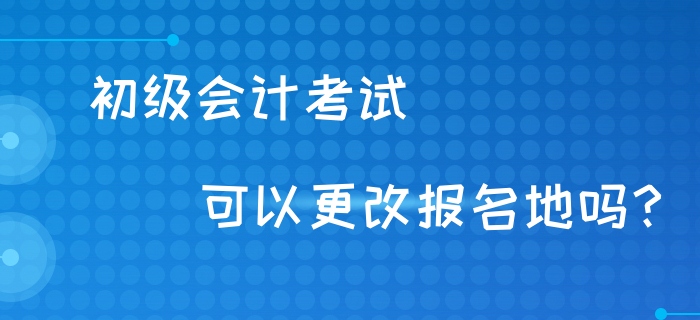初級(jí)會(huì)計(jì)考試可以異地考試嗎？可以更改報(bào)名地嗎？