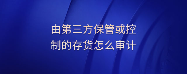 由第三方保管或控制的存貨怎么審計