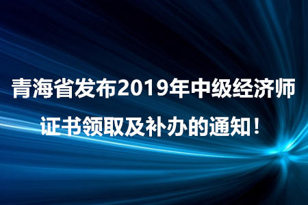 青海省發(fā)布2019年中級經(jīng)濟(jì)師證書領(lǐng)取及補(bǔ)辦的通知！