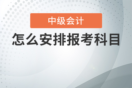 中級(jí)會(huì)計(jì)考試怎么安排報(bào)考科目最合理？