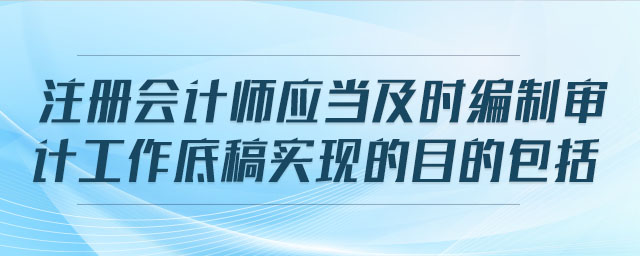注冊會計師應(yīng)當(dāng)及時編制審計工作底稿實現(xiàn)的目的包括
