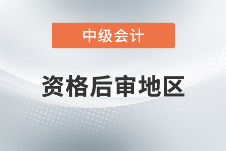 中級會計資格后審地區(qū)都有哪里？
