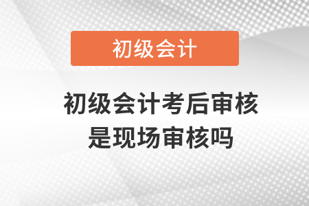 初級(jí)會(huì)計(jì)考后審核是現(xiàn)場(chǎng)審核嗎？