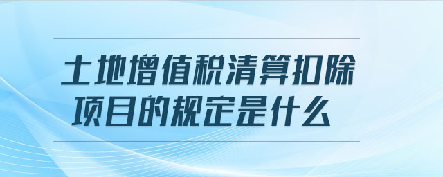 土地增值稅清算扣除項目的規(guī)定是什么