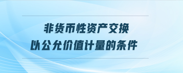 非貨幣性資產(chǎn)交換以公允價值計量的條件