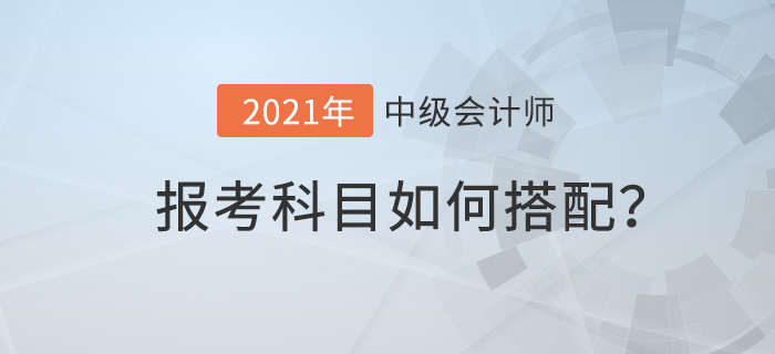 2021年中級(jí)會(huì)計(jì)考試科目如何搭配才合理？速來查看！