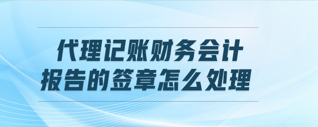 代理記賬財務(wù)會計報告的簽章怎么處理