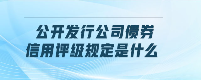 公開發(fā)行公司債券信用評(píng)級(jí)規(guī)定是什么