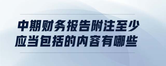 中期財務(wù)報告附注至少應(yīng)當(dāng)包括的內(nèi)容有哪些
