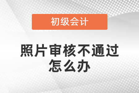 初級(jí)會(huì)計(jì)照片審核未通過(guò)怎么辦