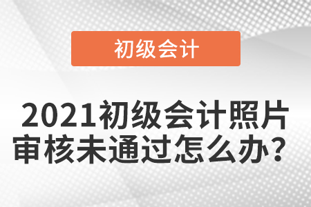 2021初級(jí)會(huì)計(jì)照片審核未通過怎么辦？