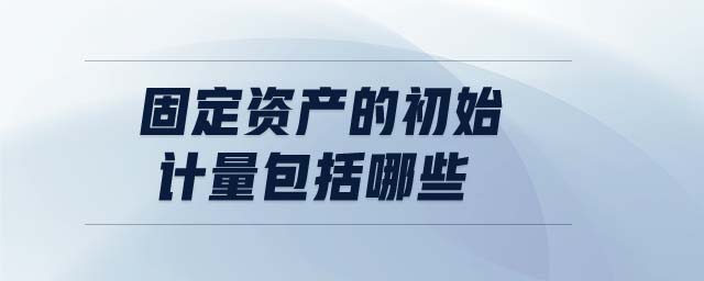 固定資產(chǎn)的初始計量包括哪些