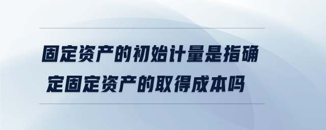 固定資產(chǎn)的初始計量是指確定固定資產(chǎn)的取得成本嗎