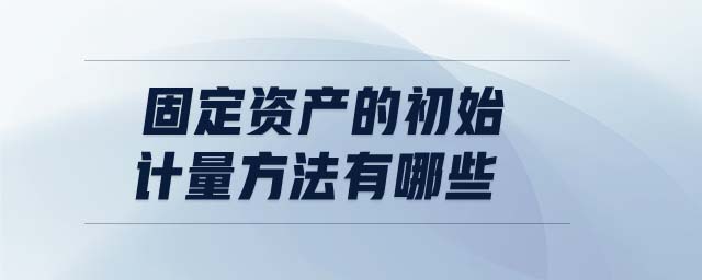 固定資產(chǎn)的初始計(jì)量方法有哪些