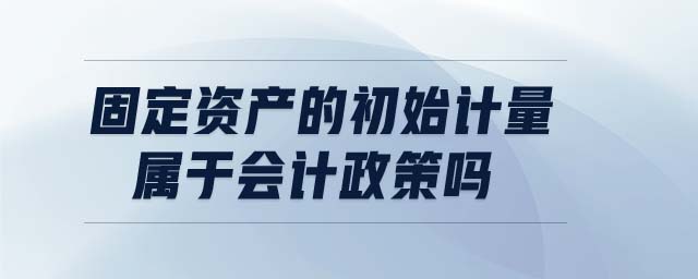 固定資產(chǎn)的初始計(jì)量屬于會(huì)計(jì)政策嗎