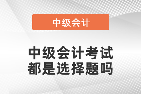 中級(jí)會(huì)計(jì)考試都是選擇題嗎