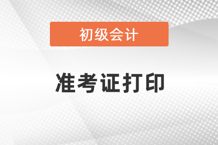 什么時候可以打印初級會計考試準(zhǔn)考證？
