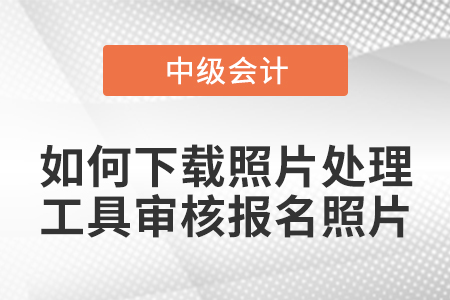 中級會計報名如何下載照片處理工具審核報名照片？