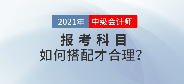 2021年中級(jí)會(huì)計(jì)師考試報(bào)名，報(bào)考科目如何搭配？
