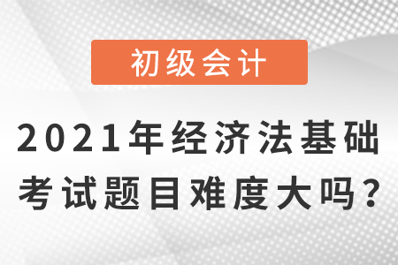 2021年初級(jí)會(huì)計(jì)經(jīng)濟(jì)法基礎(chǔ)考試題目，難度大嗎？