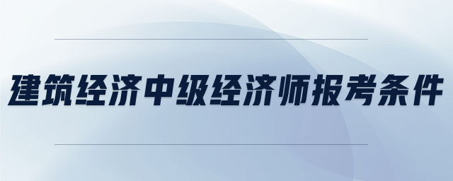 建筑經(jīng)濟(jì)中級經(jīng)濟(jì)師報(bào)考條件