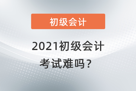 2021初級會計考試難嗎？