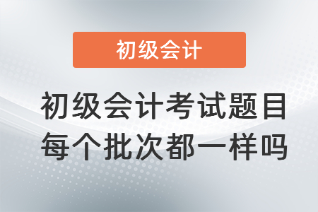 初級會計(jì)考試題目每個(gè)批次都一樣嗎