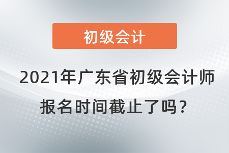 2021年廣東省初級會計師報名時間截止了嗎？